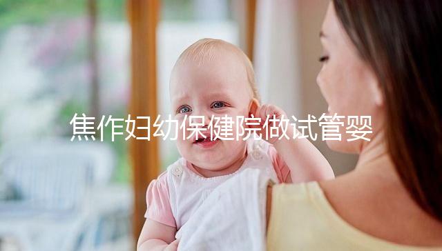 焦作婦幼保健院做試管嬰兒怎么樣,2024助孕成功率數據公布