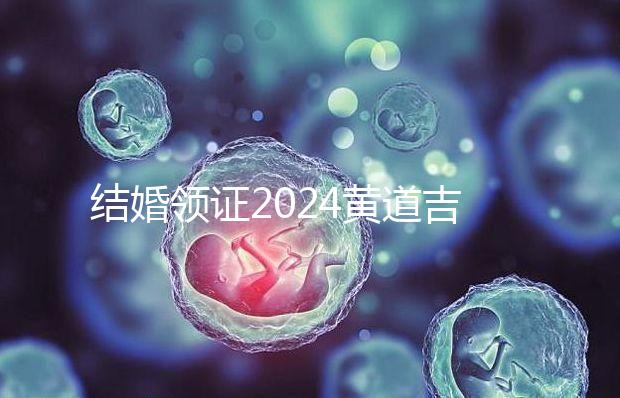 結婚領證2024黃道吉日答案來了，不懂該怎么選進來看