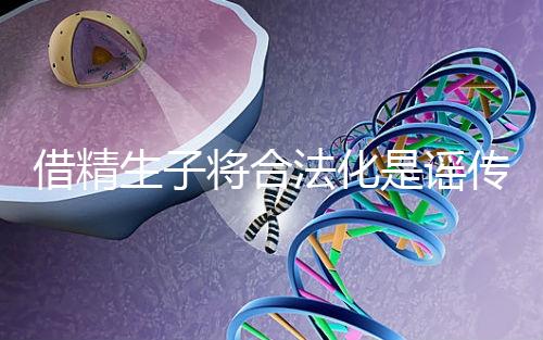 借精生子將合法化是謠傳，多地精子庫(kù)倡議捐精內(nèi)幕揭曉