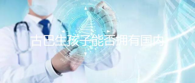 古巴生孩子能否擁有國內(nèi)戶口看情況，隨父or母國籍大不同