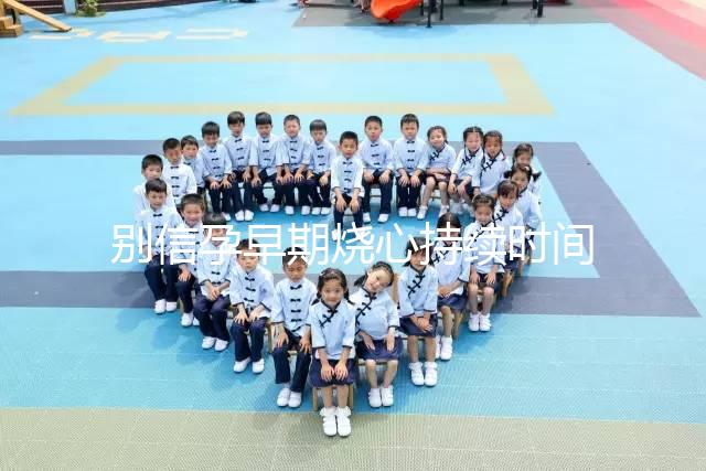 別信孕早期燒心持續時間短，什么時候結束真說不準