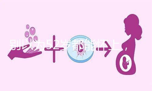 別以為52歲都能懷上，來看看絕經期懷孕的幾率！