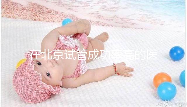 在北京試管成功率高的醫(yī)院排名中，北京醫(yī)科大學(xué)第三醫(yī)院60%不吹
