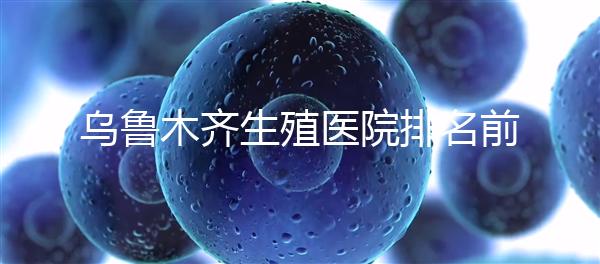 烏魯木齊生殖醫(yī)院排名前十,新疆軍區(qū)總醫(yī)院專(zhuān)家不容錯(cuò)過(guò)