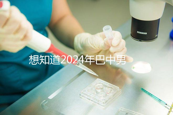 想知道2024年巴中男科醫院哪家最好戳，地址、費用都在這里