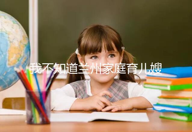 我不知道蘭州家庭育兒嫂子的價格如果你想省錢，看這篇文章就夠了