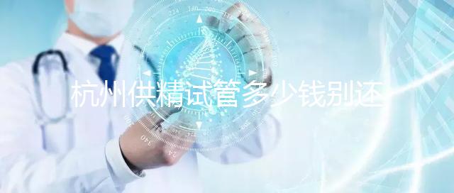 杭州供精試管多少錢別還不知道,按流程走開銷少耗時還短