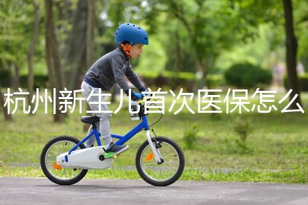 杭州新生兒首次醫(yī)保怎么辦理點(diǎn)這，支付寶、浙里辦流程不同
