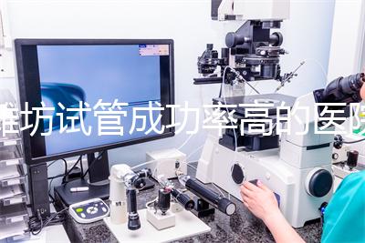 濰坊試管成功率高的醫院推薦，排名前十助孕機構技術嘎嘎好