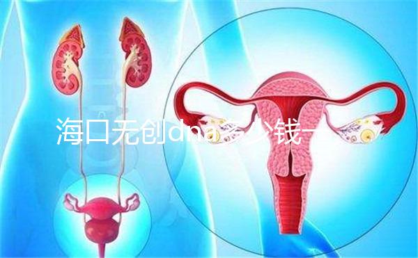 海口無(wú)創(chuàng)dna多少錢一次一文說(shuō)清,秀英、瓊山免費(fèi)條件整理