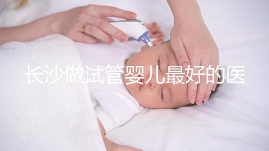 長沙做試管嬰兒最好的醫院排名前十，專家解析哪家更靠譜