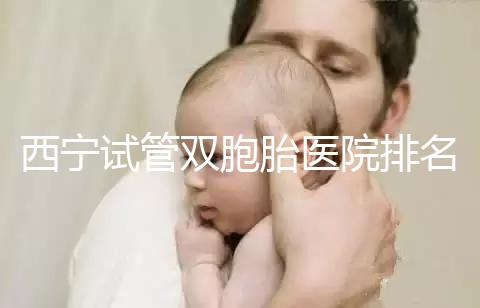 西寧試管雙胞胎醫(yī)院排名前十盤點，城中哪家最好清清楚楚