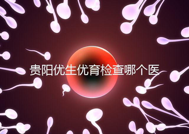 貴陽優生優育檢查哪個醫院最好揭秘，烏當證件齊全可免費