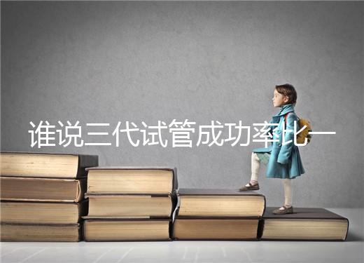 誰說三代試管成功率比一二代高，能否一次成功看這些...