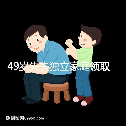 49歲失去獨立家庭領取補貼的步驟和時間被揭露你每個月領多少錢?先了解一下