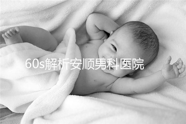 60s解析安順男科醫(yī)院哪家比較好，內含2024最新排名表