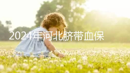 2024年河北臍帶血保存機構(gòu)公開，唐山自存多少錢一年一目了然