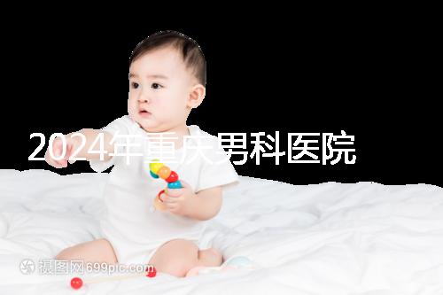 2024年重慶男科醫(yī)院排名前十,附涪陵區(qū)正規(guī)機構(gòu)介紹