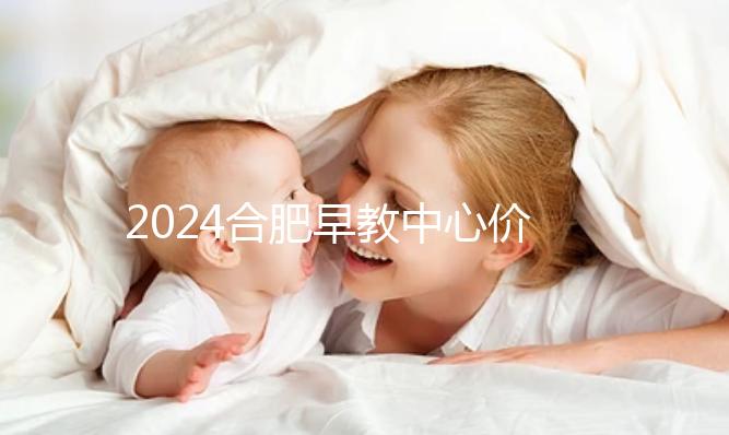 2024合肥早教中心價格表更新，哪家收費合理拿去參考