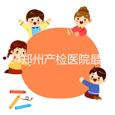 2024鄭州產(chǎn)檢醫(yī)院最新排名，內(nèi)含詳細(xì)助孕機(jī)構(gòu)地址