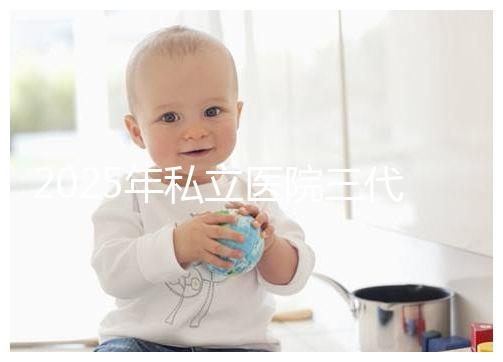 2025年私立醫院三代試管嬰兒費用較高,公開收費標準助你提前做好經濟準備!